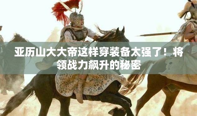 亚历山大大帝这样穿装备太强了！将领战力飙升的秘密